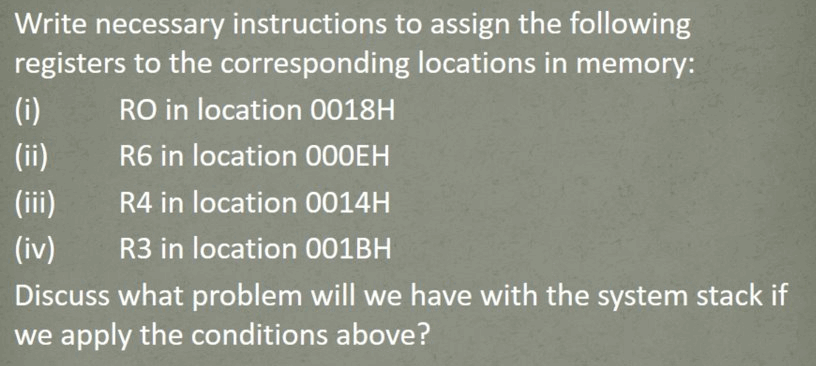 Write necessary instructions to assign the following
registers to the corresponding locations in memory:
(i)
RO in location 0018H
(ii)
R6 in location 000EH
(ii)
R4 in location 0014H
(iv)
R3 in location 001BH
Discuss what problem will we have with the system stack if
we apply the conditions above?
