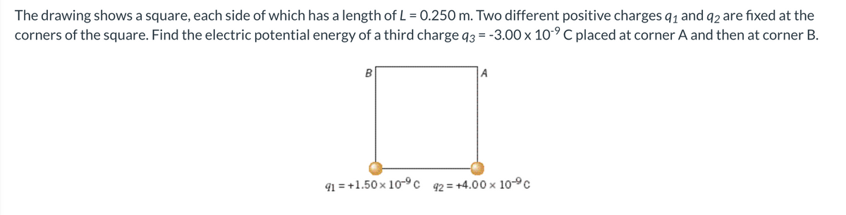 The drawing shows a square, each side of which has a length of L = 0.250 m. Two different positive charges 9₁ and 92 are fixed at the
corners of the square. Find the electric potential energy of a third charge q3 = -3.00 x 10-9 C placed at corner A and then at corner B.
B
A
91 = +1.50 × 10-⁹C 92= +4.00x 10-ºc