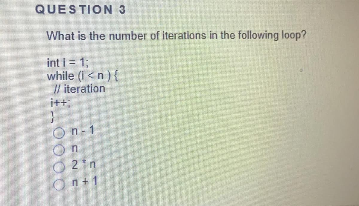 QUESTION 3
What is the number of iterations in the following loop?
int i = 1;
while (i < n ) {
// iteration
i+t;
On-1
O 2*n
n + 1
