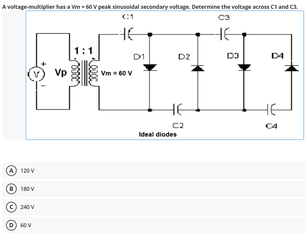 A voltage-multiplier has a Vm = 60 V peak sinusoidal secondary voltage. Determine the voltage across C1 and C3.
C3
HE
1:1
D1
D2
D3
D4
+
Vp
Vm = 60 V
HE
HE
C2
C4
Ideal diodes
A
120 V
В
180 V
240 V
60 V
