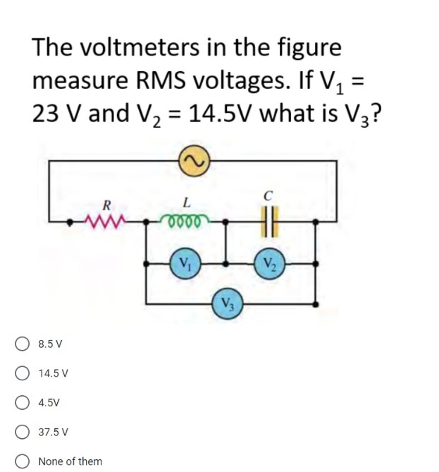 The voltmeters in the figure
measure RMS voltages. If V, =
23 V and V, = 14.5V what is V3?
%3D
C
R
L
V1
V2
V3
O 8.5 V
14.5 V
O 4.5V
37.5 V
None of them
