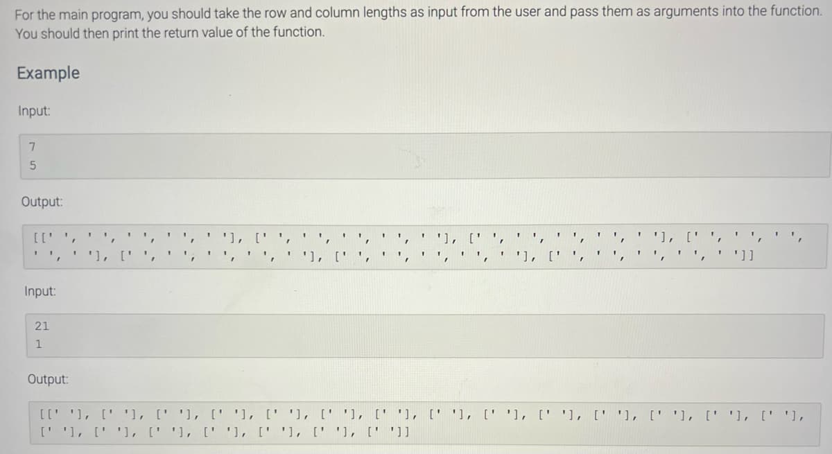 For the main program, you should take the row and column lengths as input from the user and pass them as arguments into the function.
You should then print the return value of the function.
Example
Input:
7
5
Output:
[['
1
Input:
21
1
I
1
'
1
1
'], [' '
'], ['
[נ' '] ,[' '] ,[' '] ,[' '] ,[' '] ,[' '] ,[' ']
"
']]
Output:
[[' '], [' '], [' '], [' '], [' '], [' '], [' '], [''], [''], [''], [''], [''], [' '], [''],