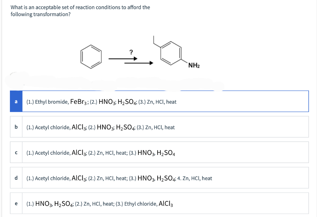 What is an acceptable set of reaction conditions to afford the
following transformation?
b
с
d
e
(1.) Ethyl bromide, FeBr3; (2.) HNO3; H₂SO4; (3.) Zn, HCl, heat
(1.) Acetyl chloride, AlCl3; (2.) HNO3; H₂SO4; (3.) Zn, HCl, heat
(1.) Acetyl chloride, AlCl3; (2.) Zn, HCl, heat; (3.) HNO3, H₂SO4
NH₂
(1.) Acetyl chloride, AlCl3; (2.) Zn, HCl, heat; (3.) HNO3, H₂SO4; 4. Zn, HCl, heat
(1.) HNO3, H₂SO4; (2.) Zn, HCl, heat; (3.) Ethyl chloride, AlCl3