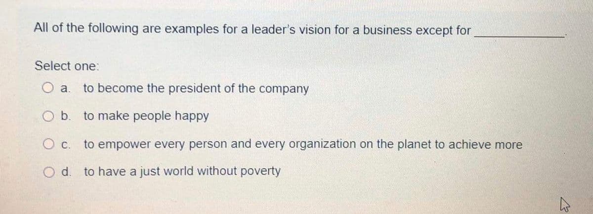 All of the following are examples for a leader's vision for a business except for
Select one:
a.
to become the president of the company
Ob.
to make people happy
to empower every person and every organization on the planet to achieve more
Od.
to have a just world without poverty
