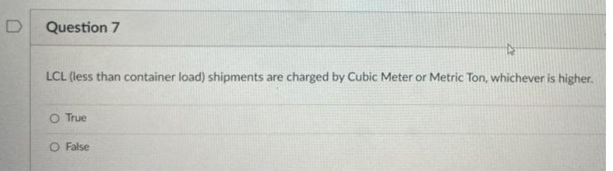 Question 7
LCL (less than container load) shipments are charged by Cubic Meter or Metric Ton, whichever is higher.
O True
O False
