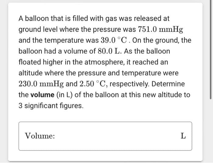 A balloon that is filled with gas was released at
ground level where the pressure was 751.0 mmHg
and the temperature was 39.0 °C. On the ground, the
balloon had a volume of 80.0 L. As the balloon
floated higher in the atmosphere, it reached an
altitude where the pressure and temperature were
230.0 mmHg and 2.50 °C, respectively. Determine
the volume (in L) of the balloon at this new altitude to
3 significant figures.
Volume:
L