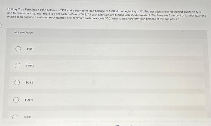 Holiday Tree Farm has a cash balance of $34 and a short-term loan balance of $180 at the beginning of Qt. The net cash inflow for the first quarter is $36
and for the second quarter there is a net cash outflow of $48. All cash shortfalls are funded with short-term debt. The firm pays 2 percent of its prior quarter's
ending loan balance as interest each quarter. The minimum cash balance is $20. What is the short-term loan balance at the end of Q2?
Multiple Choice
$184.3
$179.2
$138.6
$128.4
$1931