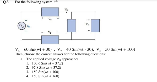 Q.3
For the following system, if:
Vx
Vz
Vx = 60 Sin(wt + 30) , Vy= 40 Sin(wt - 30), V2= 50 Sin(wt + 100)
Then, choose the correct answer for the following questions:
a. The applied voltage ein approaches:
1. 100.6 Sin(wt + 37.2)
2. 97.8 Sin(wt + 37.2)
3. 150 Sin(wt + 100)
4. 150 Sin(wt + 160)
