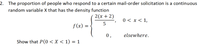 2. The proportion of people who respond to a certain mail-order solicitation is a continuous
random variable X that has the density function
2(x + 2)
0 < x < 1,
f (x) =
0,
elsewhere.
Show that P(0 < X < 1) = 1
