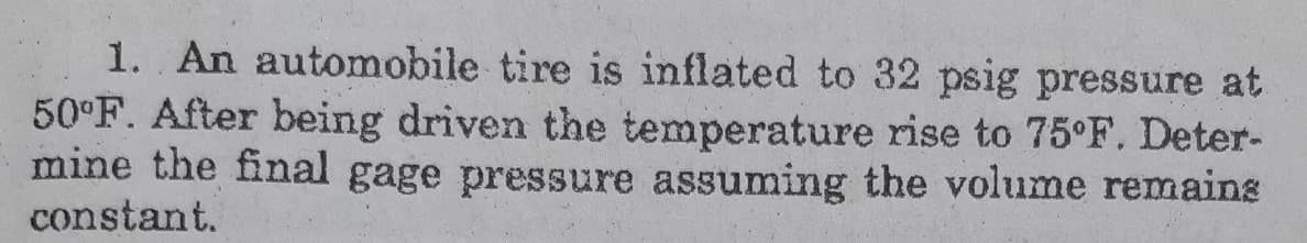 1. An automobile tire is inflated to 32 psig pressure at
50°F. After being driven the temperature rise to 75°F. Deter-
mine the final gage pressure assuming the volume remains
constant.