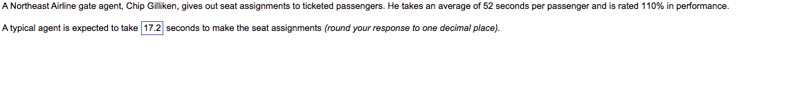 A Northeast Airline gate agent, Chip Gilliken, gives out seat assignments to ticketed passengers. He takes an average of 52 seconds per passenger and is rated 110% in performance.
A typical agent is expected to take 17.2 seconds to make the seat assignments (round your response to one decimal place).
