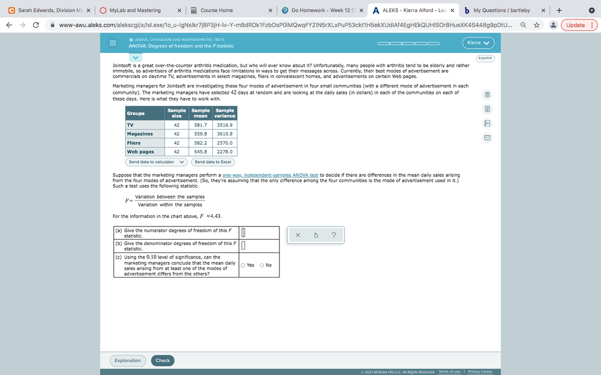 C Sarah Edwards, Division Ma x
O MyLab and Mastering
Do Homework - Week 12 C x A ALEKS - Kierra Alford - Lea x
b My Questions | bartleby
+
Course Home
A www-awu.aleks.com/alekscgi/x/Isl.exe/1o_u-IgNsIkr7j8P3jH-lv-Y-mBdRDk1FzbOsPOIMQwqFYZIN5rXLxPuP53ckt1H5ekXUdIAf4EgHEkQUHISOr8HueXK4S448g9pDtU...
Update :
O ANOVA, CHI-SQUARE AND NONPARAMETRIC TESTS
OD OD O
Kierra v
ANOVA: Degrees of freedom and the Fstatistic
Español
Jointsoft is a great over-the-counter arthritis medication, but who will ever know about it? Unfortunately, many people with arthritis tend to be elderly and rather
immobile, so advertisers of arthritis medications face limitations in ways to get their messages across. Currently, their best modes of advertisement are
commercials on daytime TV, advertisements in select magazines, fliers in convalescent homes, and advertisements on certain Web pages.
Marketing managers for Jointsoft are investigating these four modes of advertisement in four small communities (with a different mode of advertisement in each
community). The marketing managers have selected 42 days at random and are looking at the daily sales (in dollars) in each of the communities on each of
these days. Here is what they have to work with.
Sample Sample Sample
mean
Groups
size
variance
TV
42
581.7
3516.9
Magazines
42
559.8
3610.8
Fliers
42
582.2
2570.0
Web pages
42
545.8
2278.0
Send data to calculator v
Send data to Excel
Suppose that the marketing managers perform a one-way, independent-samples ANOVA test to decide if there are differences in the mean daily sales arising
from the four modes of advertisement. (So, they're assuming that the only difference among the four communities is the mode of advertisement used in it.)
Such a test uses the following statistic.
Variation between the samples
F=
Variation within the samples
For the information in the chart above, F z4.43.
(a) Give the numerator degrees of freedom of this F
statistic.
?
(b) Give the denominator degrees of freedom of this F
statistic.
(c) Using the 0.10 level of significance, can the
marketing managers conclude that the mean daily
sales arising from at least one of the modes of
advertisement differs from the others?
O Yes
O No
Explanation
Check
O 2021 McGraw HilI LLC. All Rights Reserved. Terms of Use
Privacy Center
