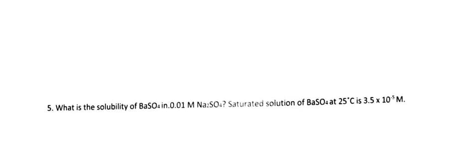 5. What is the solubility of BaSO4 in.0.01 M Na2SO4? Saturated solution of BaSO4 at 25°C is 3.5 x 105 M.