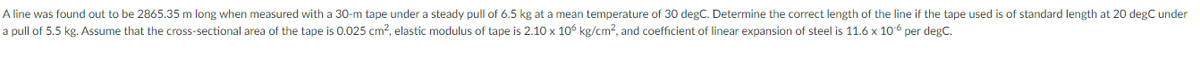 A line was found out to be 2865.35 m long when measured with a 30-m tape under a steady pull of 6.5 kg at a mean temperature of 30 degC. Determine the correct length of the line if the tape used is of standard length at 20 degC under
a pull of 5.5 kg. Assume that the cross-sectional area of the tape is 0.025 cm², elastic modulus of tape is 2.10 x 106 kg/cm? and coefficient of linear expansion of steel is 11.6 x 106 per degC.
