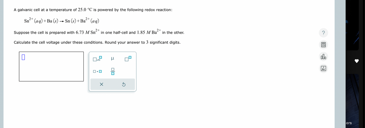 A galvanic cell at a temperature of 25.0 °C is powered by the following redox reaction:
2+
Sn2+(aq) + Ba(s) → Sn (s) + Ba²+ (aq)
2+
2+
in the other.
Suppose the cell is prepared with 6.73 M Sn²+ in one half-cell and 1.85 M Ba²
Calculate the cell voltage under these conditions. Round your answer to 3 significant digits.
☐
x10
μ
☑
5
000
18
Ar
ers