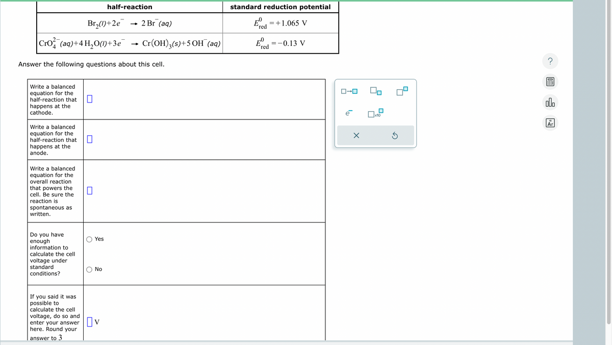 half-reaction
Br₂()+2e → 2 Br (aq)
Cro²¾˜¯(aq)+4H₂O(1)+3e¯
standard reduction potential
'red
= +1.065 V
=
-0.13 V
Eº
→>>>
Cr(OH)3(s)+5OH¯ (aq)
0
E
'red
Answer the following questions about this cell.
Write a balanced
equation for the
half-reaction that
happens at the
cathode.
Write a balanced
equation for the
half-reaction that
happens at the
anode.
Write a balanced
equation for the
overall reaction
that powers the
cell. Be sure the
reaction is
spontaneous as
written.
☐
Do you have
enough
information to
calculate the cell
voltage under
standard
conditions?
О
Yes
No
If you said it was
possible to
calculate the cell
voltage, do so and
enter your answer
here. Round your
☐ V
answer to 3
ロ→ロ
е
☐ x10
18
Ar
☑