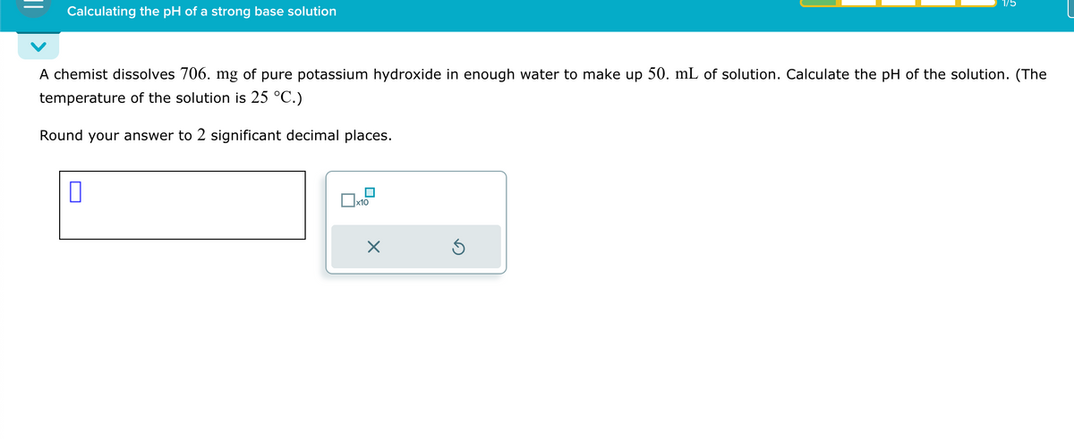 Calculating the pH of a strong base solution
1/5
A chemist dissolves 706. mg of pure potassium hydroxide in enough water to make up 50. mL of solution. Calculate the pH of the solution. (The
temperature of the solution is 25 °C.)
Round your answer to 2 significant decimal places.
ப
☐
x10
☑