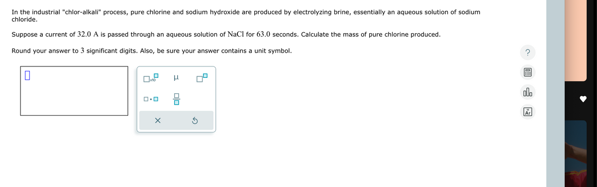 In the industrial "chlor-alkali" process, pure chlorine and sodium hydroxide are produced by electrolyzing brine, essentially an aqueous solution of sodium
chloride.
Suppose a current of 32.0 A is passed through an aqueous solution of NaCl for 63.0 seconds. Calculate the mass of pure chlorine produced.
Round your answer to 3 significant digits. Also, be sure your answer contains a unit symbol.
x10
μ
00.
18
Ar
