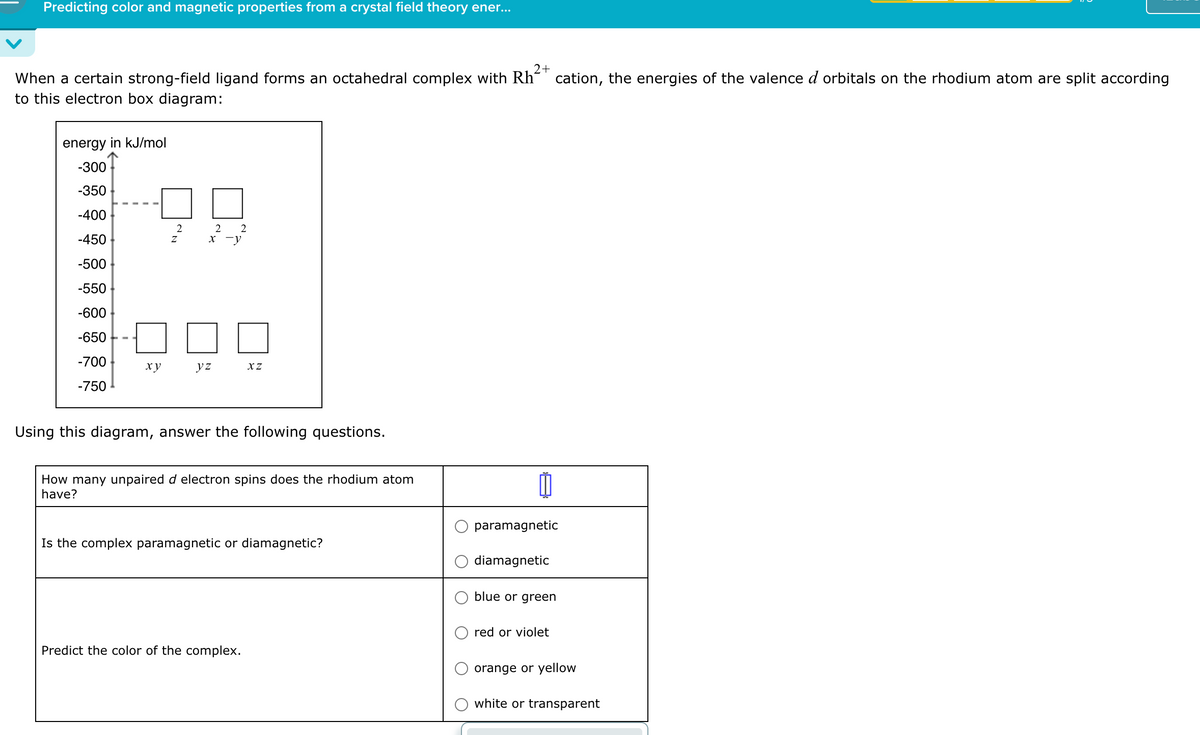 Predicting color and magnetic properties from a crystal field theory ener...
2+
When a certain strong-field ligand forms an octahedral complex with Rh cation, the energies of the valence d orbitals on the rhodium atom are split according
to this electron box diagram:
energy in kJ/mol
-300
-350
-400
2
2
2
-450
Z
x-y
-500
-550
-600
-650
-700
xy
yz
XZ
-750
Using this diagram, answer the following questions.
How many unpaired d electron spins does the rhodium atom
have?
Is the complex paramagnetic or diamagnetic?
Predict the color of the complex.
paramagnetic
diamagnetic
blue or green
red or violet
orange or yellow
white or transparent