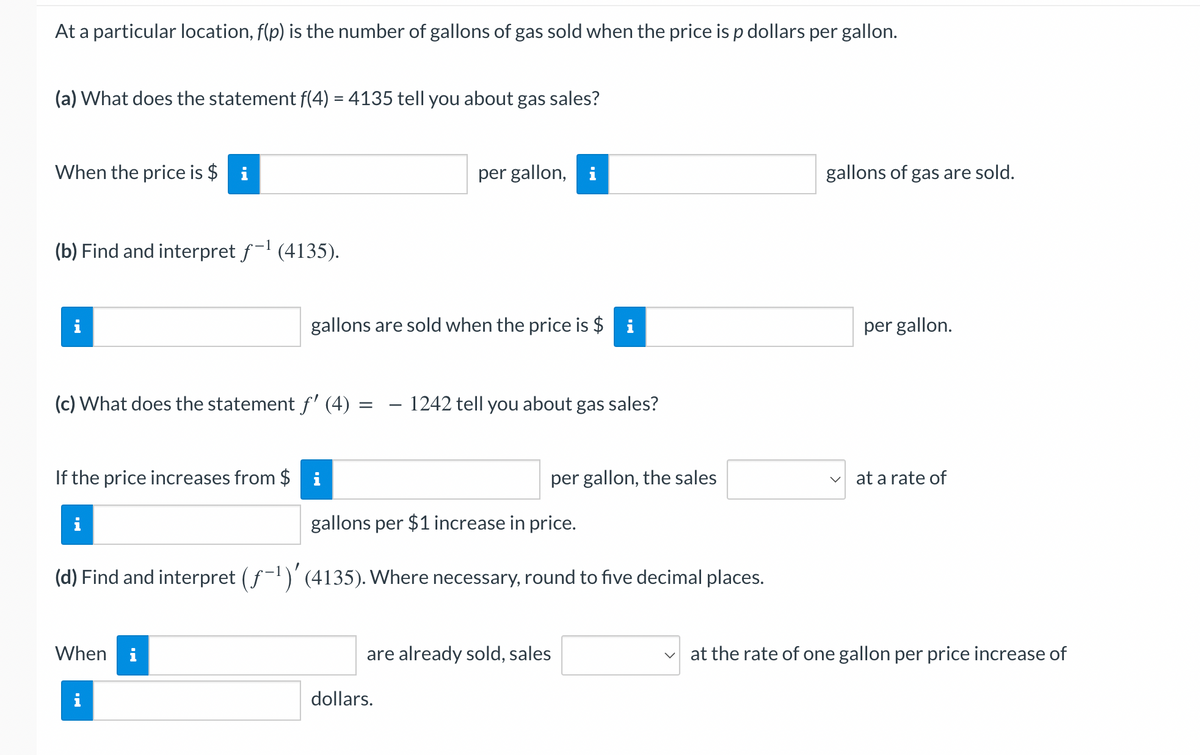 At a particular location, f(p) is the number of gallons of gas sold when the price is p dollars per gallon.
(a) What does the statement f(4) = 4135 tell you about gas sales?
When the price is $i
(b) Find and interpret f-¹ (4135).
i
(c) What does the statement f' (4)
gallons are sold when the price is $i
If the price increases from $ i
When
=
per gallon, i
1242 tell you about gas sales?
gallons per $1 increase in price.
(d) Find and interpret (ƒ-¹)' (4135). Where necessary, round to five decimal places.
dollars.
per gallon, the sales
are already sold, sales
gallons of gas are sold.
per gallon.
at a rate of
at the rate of one gallon per price increase of