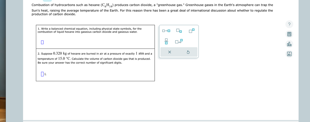 Combustion of hydrocarbons such as hexane (C6H₁4) produces carbon dioxide, a "greenhouse gas." Greenhouse gases in the Earth's atmosphere can trap the
Sun's heat, raising the average temperature of the Earth. For this reason there has been a great deal of international discussion about whether to regulate the
production of carbon dioxide.
1. Write a balanced chemical equation, including physical state symbols, for the
combustion of liquid hexane into gaseous carbon dioxide and gaseous water.
2. Suppose 0.320 kg of hexane are burned in air at a pressure of exactly 1 atm and a
temperature of 15.0 °C. Calculate the volume of carbon dioxide gas that is produced.
Be sure your answer has the correct number of significant digits.
OL
X
x10
Ś
18
Ar