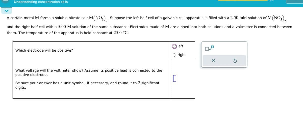 Understanding concentration cells
A certain metal M forms a soluble nitrate salt M(NO3)2. Suppose the left half cell of a galvanic cell apparatus is filled with a 2.50 mM solution of M(NO3)2
and the right half cell with a 5.00 M solution of the same substance. Electrodes made of M are dipped into both solutions and a voltmeter is connected between
them. The temperature of the apparatus is held constant at 25.0 °C.
Which electrode will be positive?
What voltage will the voltmeter show? Assume its positive lead is connected to the
positive electrode.
Be sure your answer has a unit symbol, if necessary, and round it to 2 significant
digits.
left
☐ x10
○ right
☐
☑
5