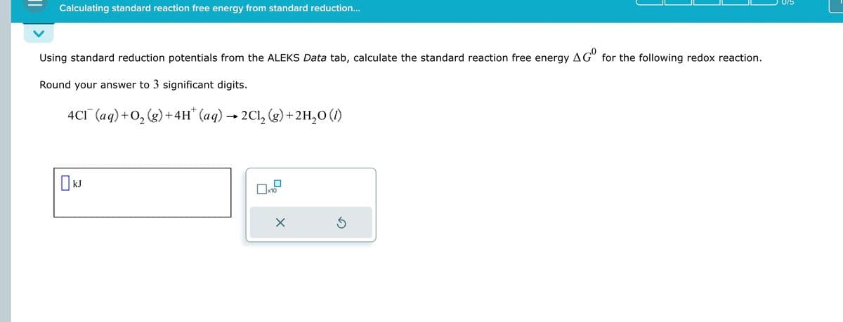 Calculating standard reaction free energy from standard reduction...
Using standard reduction potentials from the ALEKS Data tab, calculate the standard reaction free energy AG° for the following redox reaction.
Round your answer to 3 significant digits.
4CI¯ (aq) +O2(g)+4H* (aq) →2Cl₂ (g) + 2H2O (1)
·
☐ kJ
☐ x10
☑