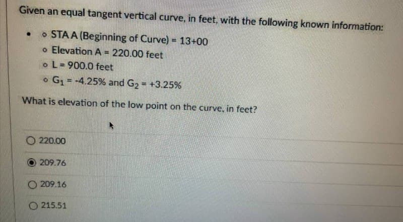 Given an equal tangent vertical curve, in feet, with the following known information:
STAA (Beginning of Curve) = 13+00
o Elevation A = 220.00 feet
o L=900.0 feet
G₁ = -4.25% and G₂ = +3.25%
What is elevation of the low point on the curve, in feet?
O 220.00
209.76
O209.16
O215.51