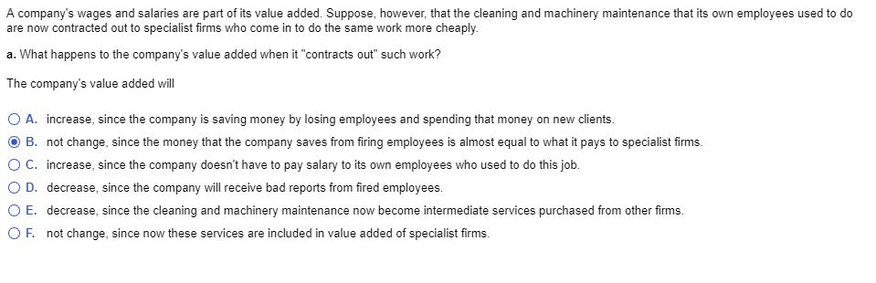 A company's wages and salaries are part of its value added. Suppose, however, that the cleaning and machinery maintenance that its own employees used to do
are now contracted out to specialist firms who come in to do the same work more cheaply.
a. What happens to the company's value added when it "contracts out" such work?
The company's value added will
O A. increase, since the company is saving money by losing employees and spending that money on new clients.
B. not change, since the money that the company saves from firing employees is almost equal to what it pays to specialist firms.
O C. increase, since the company doesn't have to pay salary to its own employees who used to do this job.
O D. decrease, since the company will receive bad reports from fired employees.
O E. decrease, since the cleaning and machinery maintenance now become intermediate services purchased from other firms.
O F. not change, since now these services are included in value added of specialist firms.