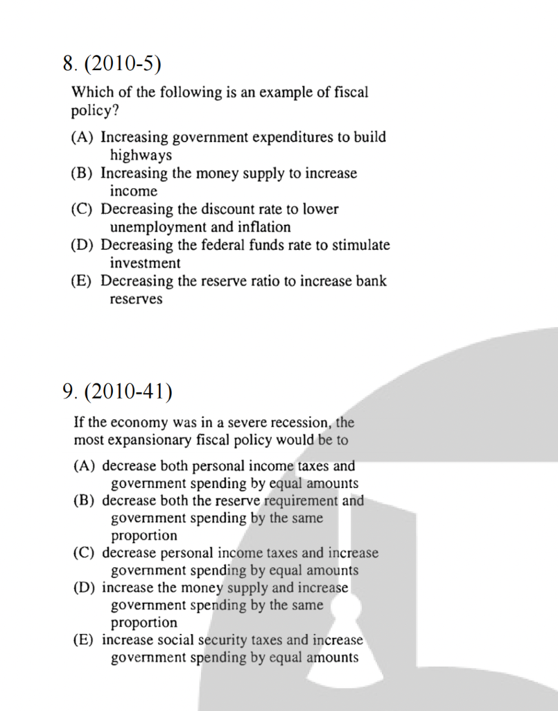 8. (2010-5)
Which of the following is an example of fiscal
policy?
(A) Increasing government expenditures to build
highways
(B) Increasing the money supply to increase
income
(C) Decreasing the discount rate to lower
unemployment and inflation
(D) Decreasing the federal funds rate to stimulate
investment
(E) Decreasing the reserve ratio to increase bank
reserves
9. (2010-41)
If the economy was in a severe recession, the
most expansionary fiscal policy would be to
(A) decrease both personal income taxes and
government spending by equal amounts
(B) decrease both the reserve requirement and
government spending by the same
proportion
(C) decrease personal income taxes and increase
government spending by equal amounts
(D) increase the money supply and increase
government spending by the same
proportion
(E) increase social security taxes and increase
government spending by equal amounts