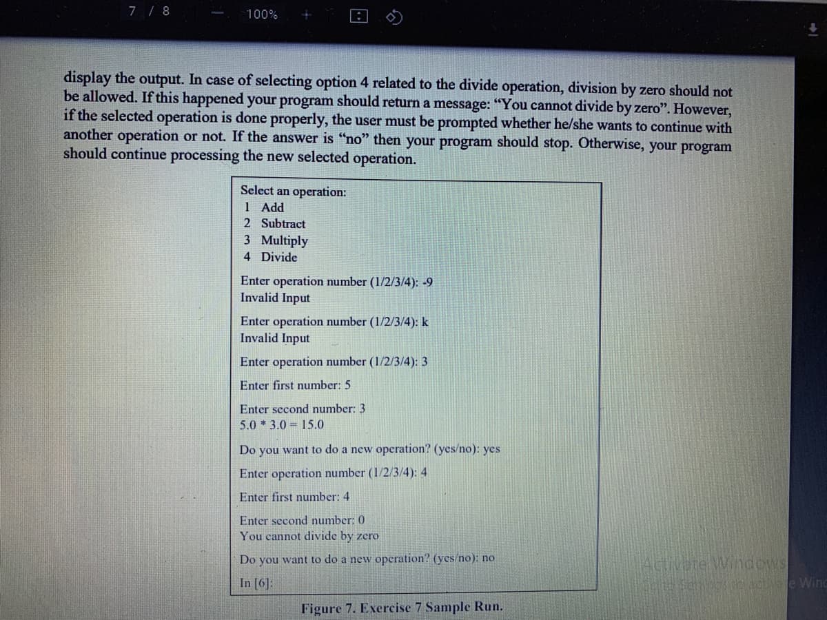7 / 8
100%
display the output. In case of selecting option 4 related to the divide operation, division by zero should not
be allowed. If this happened your program should return a message: "You cannot divide by zero". However,
if the selected operation is done properly, the user must be prompted whether he/she wants to continue with
another operation or not. If the answer is “no" then your program should stop. Otherwise, your program
should continue processing the new selected operation.
Select an operation:
1 Add
2 Subtract
3 Multiply
4 Divide
Enter operation number (1/2/3/4): -9
Invalid Input
Enter operation number (1/2/3/4): k
Invalid Input
Enter operation number (1/2/3/4): 3
Enter first number: 5
Enter second number: 3
5.0 * 3.0 = 15.0
Do you want to do a new operation? (yes/no): yes
Enter operation number (1/2/3/4): 4
Enter first number: 4
Enter second number: 0
You cannot divide by zero
Do you want to do a new operation? (yes/no): no
Activate Widows
In [6]:
Figure 7. Exercise 7 Sample Run.
