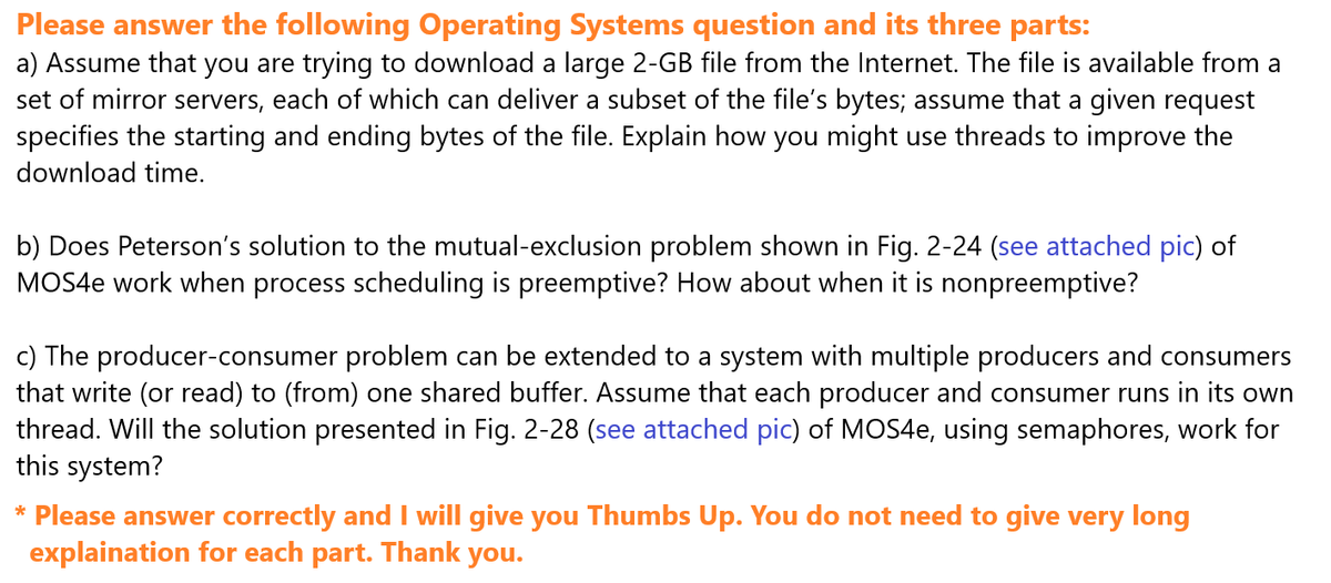 Please answer the following Operating Systems question and its three parts:
a) Assume that you are trying to download a large 2-GB file from the Internet. The file is available from a
set of mirror servers, each of which can deliver a subset of the file's bytes; assume that a given request
specifies the starting and ending bytes of the file. Explain how you might use threads to improve the
download time.
b) Does Peterson's solution to the mutual-exclusion problem shown in Fig. 2-24 (see attached pic) of
MOS4e work when process scheduling is preemptive? How about when it is nonpreemptive?
c) The producer-consumer problem can be extended to a system with multiple producers and consumers
that write (or read) to (from) one shared buffer. Assume that each producer and consumer runs in its own
thread. Will the solution presented in Fig. 2-28 (see attached pic) of MOS4e, using semaphores, work for
this system?
* Please answer correctly and I will give you Thumbs Up. You do not need to give very long
explaination for each part. Thank you.