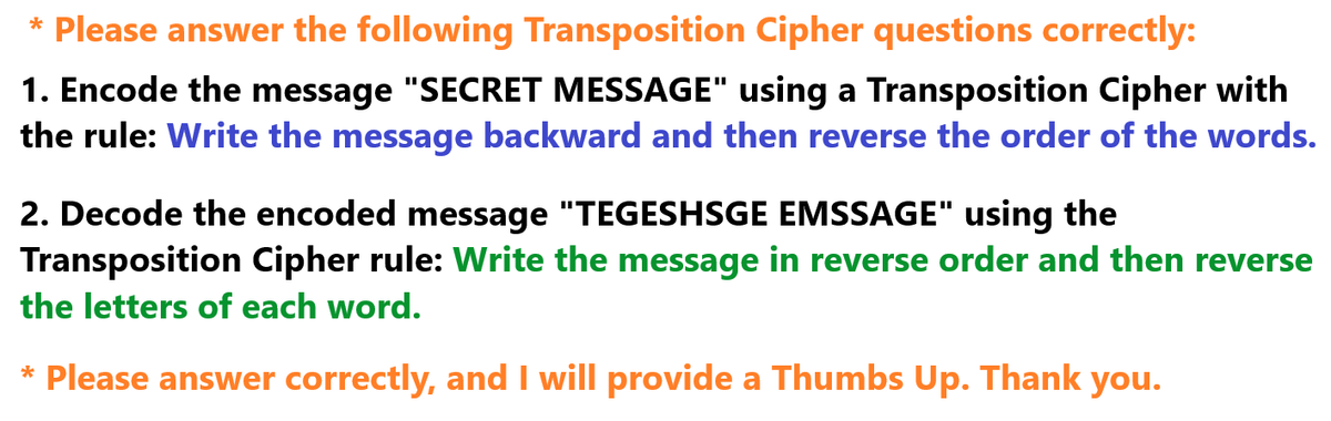 * Please answer the following Transposition Cipher questions correctly:
1. Encode the message "SECRET MESSAGE" using a Transposition Cipher with
the rule: Write the message backward and then reverse the order of the words.
2. Decode the encoded message "TEGESHSGE EMSSAGE" using the
Transposition Cipher rule: Write the message in reverse order and then reverse
the letters of each word.
* Please answer correctly, and I will provide a Thumbs Up. Thank you.
