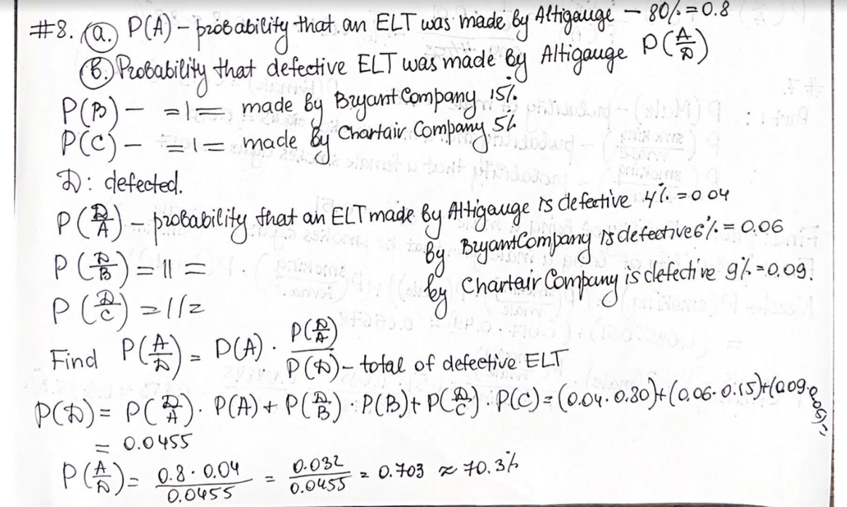 #8. (@.) P(A) – probability that, an ELT was made by Altigauge - 80/=0.8
P (*)
B. Probability that defective ELT was made by Altigauge
P(P) =1= made by Bryant Company 157.
made
1.
mình sang tachiba
Chartair Company St Jodard (
54
PCC)=1=
P(c)
D: defected.
P(1) - probability that an ELT made by Attigauge is defective 41.=004
(
Bryant Company is defective & / = 0.06
Charteur Company is clefective 97.=0.09.
P (B) = 11 =
P (2) = 1/2
Find P (£) = P(A).
P(A)
P(0)- total of defective ELT
P(D)= P(2). P(A) + P(B) · P(B) + P(Ⓡ) · P(C) = (0.04. 0.80)+ (0.06 0.15)+(009,
= 0.0455
P (A) = 0.8.0.04
0.0455
1
0-032
0.0455
2
0.703 70.36