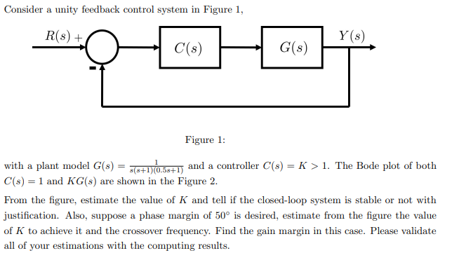 Consider a unity feedback control system in Figure 1,
R(s) +
Y(s)
C(s)
G(s)
Figure 1:
with a plant model G(s) = 76+1Y0.5e+1 and a controller C(s) = K > 1. The Bode plot of both
C(s) = 1 and KG(s) are shown in the Figure 2.
From the figure, estimate the value of K and tell if the closed-loop system is stable or not with
justification. Also, suppose a phase margin of 50° is desired, estimate from the figure the value
of K to achieve it and the crossover frequency. Find the gain margin in this case. Please validate
all of your estimations with the computing results.
