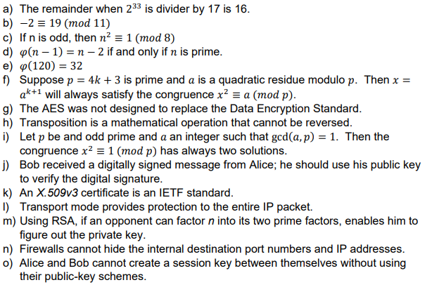 a) The remainder when 233 is divider by 17 is 16.
b) 2 19 (mod 11)
c) If n is odd, then n² = 1 (mod 8)
d) p(n-1)=n-2 if and only if n is prime.
e) φ(120) = 32
f) Suppose p = 4k + 3 is prime and a is a quadratic residue modulo p. Then x =
ak+1 will always satisfy the congruence x² = a (mod p).
g) The AES was not designed to replace the Data Encryption Standard.
h) Transposition is a mathematical operation that cannot be reversed.
i) Let p be and odd prime and a an integer such that gcd(a, p) = 1. Then the
congruence x² = 1 (mod p) has always two solutions.
j)
Bob received a digitally signed message from Alice; he should use his public key
to verify the digital signature.
k) An X.509v3 certificate is an IETF standard.
1) Transport mode provides protection to the entire IP packet.
m) Using RSA, if an opponent can factor n into its two prime factors, enables him to
figure out the private key.
n) Firewalls cannot hide the internal destination port numbers and IP addresses.
o) Alice and Bob cannot create a session key between themselves without using
their public-key schemes.