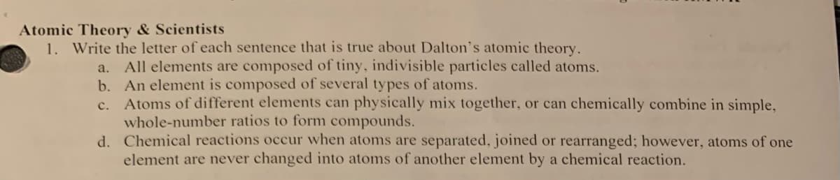 Atomic Theory & Scientists
1. Write the letter of each sentence that is true about Dalton's atomic theory.
a. All elements are composed of tiny, indivisible particles called atoms.
An element is composed of several types of atoms.
b.
c. Atoms of different elements can physically mix together, or can chemically combine in simple,
whole-number ratios to form compounds.
d. Chemical reactions occur when atoms are separated, joined or rearranged; however, atoms of one
element are never changed into atoms of another element by a chemical reaction.