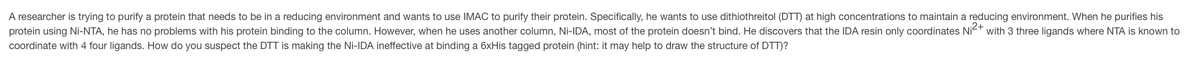 A researcher is trying to purify a protein that needs to be in a reducing environment and wants to use IMAC to purify their protein. Specifically, he wants to use dithiothreitol (DTT) at high concentrations to maintain a reducing environment. When he purifies his
protein using Ni-NTA, he has no problems with his protein binding to the column. However, when he uses another column, Ni-IDA, most of the protein doesn't bind. He discovers that the IDA resin only coordinates Ni²+ with 3 three ligands where NTA is known to
coordinate with 4 four ligands. How do you suspect the DTT is making the Ni-IDA ineffective at binding a 6xHis tagged protein (hint: it may help to draw the structure of DTT)?