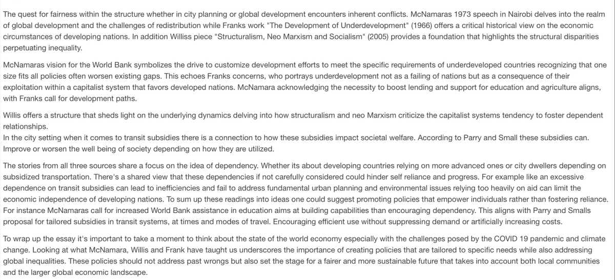 The quest for fairness within the structure whether in city planning or global development encounters inherent conflicts. McNamaras 1973 speech in Nairobi delves into the realm
of global development and the challenges of redistribution while Franks work "The Development of Underdevelopment" (1966) offers a critical historical view on the economic
circumstances of developing nations. In addition Williss piece "Structuralism, Neo Marxism and Socialism" (2005) provides a foundation that highlights the structural disparities
perpetuating inequality.
McNamaras vision for the World Bank symbolizes the drive to customize development efforts to meet the specific requirements of underdeveloped countries recognizing that one
size fits all policies often worsen existing gaps. This echoes Franks concerns, who portrays underdevelopment not as a failing of nations but as a consequence of their
exploitation within a capitalist system that favors developed nations. McNamara acknowledging the necessity to boost lending and support for education and agriculture aligns,
with Franks call for development paths.
Willis offers a structure that sheds light on the underlying dynamics delving into how structuralism and neo Marxism criticize the capitalist systems tendency to foster dependent
relationships.
In the city setting when it comes to transit subsidies there is a connection to how these subsidies impact societal welfare. According to Parry and Small these subsidies can.
Improve or worsen the well being of society depending on how they are utilized.
The stories from all three sources share a focus on the idea of dependency. Whether its about developing countries relying on more advanced ones or city dwellers depending on
subsidized transportation. There's a shared view that these dependencies if not carefully considered could hinder self reliance and progress. For example like an excessive
dependence on transit subsidies can lead to inefficiencies and fail to address fundamental urban planning and environmental issues relying too heavily on aid can limit the
economic independence of developing nations. To sum up these readings into ideas one could suggest promoting policies that empower individuals rather than fostering reliance.
For instance McNamaras call for increased World Bank assistance in education aims at building capabilities than encouraging dependency. This aligns with Parry and Smalls
proposal for tailored subsidies in transit systems, at times and modes of travel. Encouraging efficient use without suppressing demand or artificially increasing costs.
To wrap up the essay it's important to take a moment to think about the state of the world economy especially with the challenges posed by the COVID 19 pandemic and climate
change. Looking at what McNamara, Willis and Frank have taught us underscores the importance of creating policies that are tailored to specific needs while also addressing
global inequalities. These policies should not address past wrongs but also set the stage for a fairer and more sustainable future that takes into account both local communities
and the larger global economic landscape.