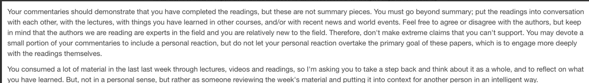 Your commentaries should demonstrate that you have completed the readings, but these are not summary pieces. You must go beyond summary; put the readings into conversation
with each other, with the lectures, with things you have learned in other courses, and/or with recent news and world events. Feel free to agree or disagree with the authors, but keep
in mind that the authors we are reading are experts in the field and you are relatively new to the field. Therefore, don't make extreme claims that you can't support. You may devote a
small portion of your commentaries to include a personal reaction, but do not let your personal reaction overtake the primary goal of these papers, which is to engage more deeply
with the readings themselves.
You consumed a lot of material in the last last week through lectures, videos and readings, so I'm asking you to take a step back and think about it as a whole, and to reflect on what
you have learned. But, not in a personal sense, but rather as someone reviewing the week's material and putting it into context for another person in an intelligent way.