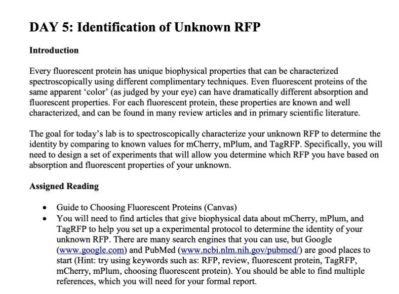 DAY 5: Identification of Unknown RFP
Introduction
Every fluorescent protein has unique biophysical properties that can be characterized
spectroscopically using different complimentary techniques. Even fluorescent proteins of the
same apparent 'color' (as judged by your eye) can have dramatically different absorption and
fluorescent properties. For each fluorescent protein, these properties are known and well
characterized, and can be found in many review articles and in primary scientific literature.
The goal for today's lab is to spectroscopically characterize your unknown RFP to determine the
identity by comparing to known values for mCherry, mPlum, and TagRFP. Specifically, you will
need to design a set of experiments that will allow you determine which RFP you have based on
absorption and fluorescent properties of your unknown.
Assigned Reading
• Guide to Choosing Fluorescent Proteins (Canvas)
You will need to find articles that give biophysical data about mCherry, mPlum, and
TagRFP to help you set up a experimental protocol to determine the identity of your
unknown RFP. There are many search engines that you can use, but Google
(www.google.com) and PubMed (www.ncbi.nlm.nih.gov/pubmed/) are good places to
start (Hint: try using keywords such as: RFP, review, fluorescent protein, TagRFP,
mCherry, mPlum, choosing fluorescent protein). You should be able to find multiple
references, which you will need for your formal report.