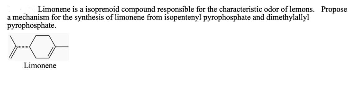 Limonene is a isoprenoid compound responsible for the characteristic odor of lemons. Propose
a mechanism for the synthesis of limonene from isopentenyl pyrophosphate and dimethylallyl
pyrophosphate.
Limonene