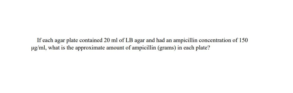 If each agar plate contained 20 ml of LB agar and had an ampicillin concentration of 150
ug/ml, what is the approximate amount of ampicillin (grams) in each plate?

