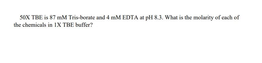 50X TBE is 87 mM Tris-borate and 4 mM EDTA at pH 8.3. What is the molarity of each of
the chemicals in 1X TBE buffer?
