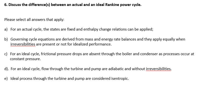 6. Discuss the difference(s) between an actual and an ideal Rankine power cycle.
Please select all answers that apply:
a) For an actual cycle, the states are fixed and enthalpy change relations can be applied;
b) Governing cycle equations are derived from mass and energy rate balances and they apply equally when
irreversibilities are present or not for idealized performance.
c) For an ideal cycle, frictional pressure drops are absent through the boiler and condenser as processes occur at
constant pressure.
d). For an ideal cycle, flow through the turbine and pump are adiabatic and without irreversibilities.
e) Ideal process through the turbine and pump are considered isentropic.
