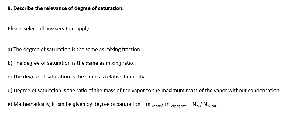 9. Describe the relevance of degree of saturation.
Please select all answers that apply:
a) The degree of saturation is the same as mixing fraction.
b) The degree of saturation is the same as mixing ratio.
c) The degree of saturation is the same as relative humidity.
d) Degree of saturation is the ratio of the mass of the vapor to the maximum mass of the vapor without condensation.
e) Mathematically, it can be given by degree of saturation = m
vapor/ m
Ny/N
vapor, sat
V, sat-

