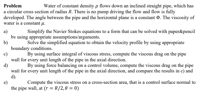 Problem
Water of constant density p flows down an inclined straight pipe, which has
a circular cross section of radius R. There is no pump driving the flow and flow is fully
developed. The angle between the pipe and the horizontal plane is a constant d. The viscosity of
water is a constant µ.
a)
by using appropriate assumptions/arguments.
b)
boundary conditions.
c)
wall for every unit length of the pipe in the axial direction.
d)
wall for every unit length of the pipe in the axial direction, and compare the results in c) and
d).
e)
the pipe wall, at (r = R/2,0 = 0)
Simplify the Navier Stokes equations to a form that can be solved with paper&pencil
Solve the simplified equation to obtain the velocity profile by using appropriate
By using surface integral of viscous stress, compute the viscous drag on the pipe
By using force balancing on a control volume, compute the viscous drag on the pipe
Compute the viscous stress on a cross-section area, that is a control surface normal to
