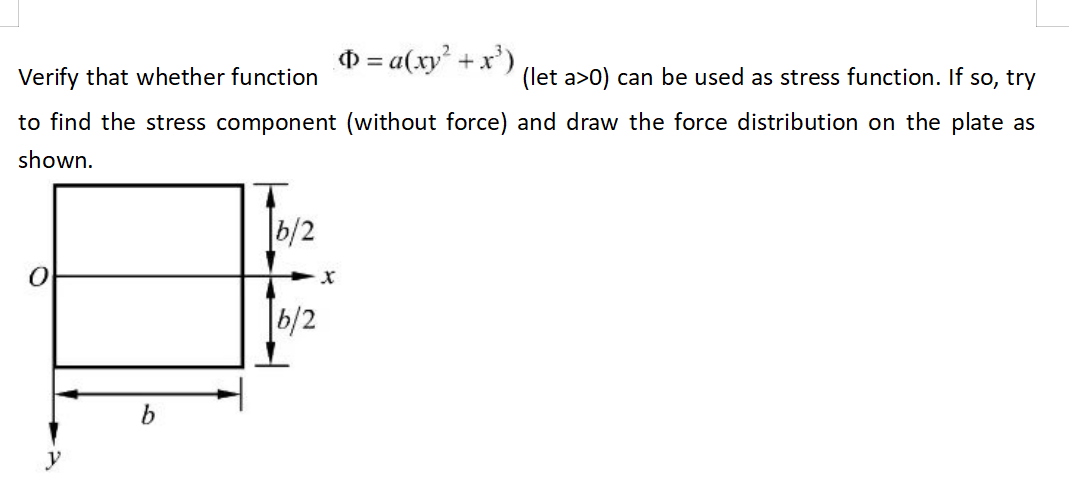 Verify that whether function
(let a>0) can be used as stress function. If so, try
to find the stress component (without force) and draw the force distribution on the plate as
shown.
b/2
Þ= a(xy² + x³)
6/2