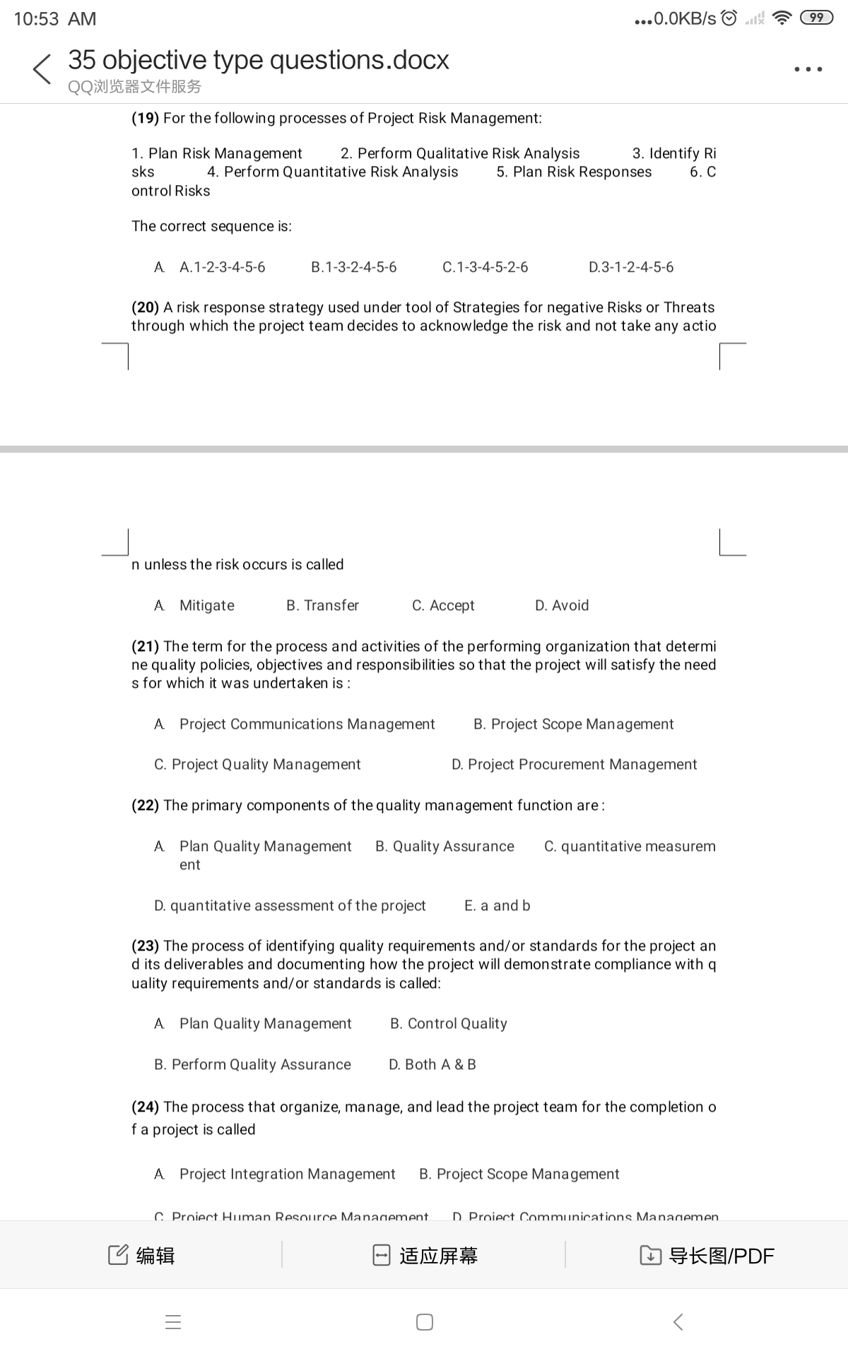 10:53 AM
...0.0KB/s O
99
35 objective type questions.docx
..
QQ浏览器文件服务
(19) For the following processes of Project Risk Management:
1. Plan Risk Management
sks
3. Identify Ri
6. C
2. Perform Qualitative Risk Analysis
4. Perform Quantitative Risk Analysis
5. Plan Risk Responses
ontrol Risks
The correct sequence is:
A A.1-2-3-4-5-6
B.1-3-2-4-5-6
C.1-3-4-5-2-6
D.3-1-2-4-5-6
(20) A risk response strategy used under tool of Strategies for negative Risks or Threats
rough which the project team decides to acknowledge the risk and not take any actio
n unless the risk occurs is called
A Mitigate
B. Transfer
С. Ассеpt
D. Avoid
(21) The term for the process and activities of the performing organization that determi
ne quality policies, objectives and responsibilities so that the project will satisfy the need
s for which it was undertaken is :
A Project Communications Management
B. Project Scope Management
C. Project Quality Management
D. Project Procurement Management
(22) The primary components of the quality management function are:
A Plan Quality Management
B. Quality Assurance
C. quantitative measurem
ent
D. quantitative assessment of the project
E. a and b
(23) The process of identifying quality requirements and/or standards for the project an
d its deliverables and documenting how the project will demonstrate compliance with q
uality requirements and/or standards is called:
A Plan Quality Management
B. Control Quality
B. Perform Quality Assurance
D. Both A & B
(24) The process that organize, manage, and lead the project team for the completion o
fa project is called
A Project Integration Management
B. Project Scope Management
C. Proiect Human Resource Management.
D Proiect Communicat ions Managemen.
C编辑
适应屏幕
幻导长图/PDF
||
