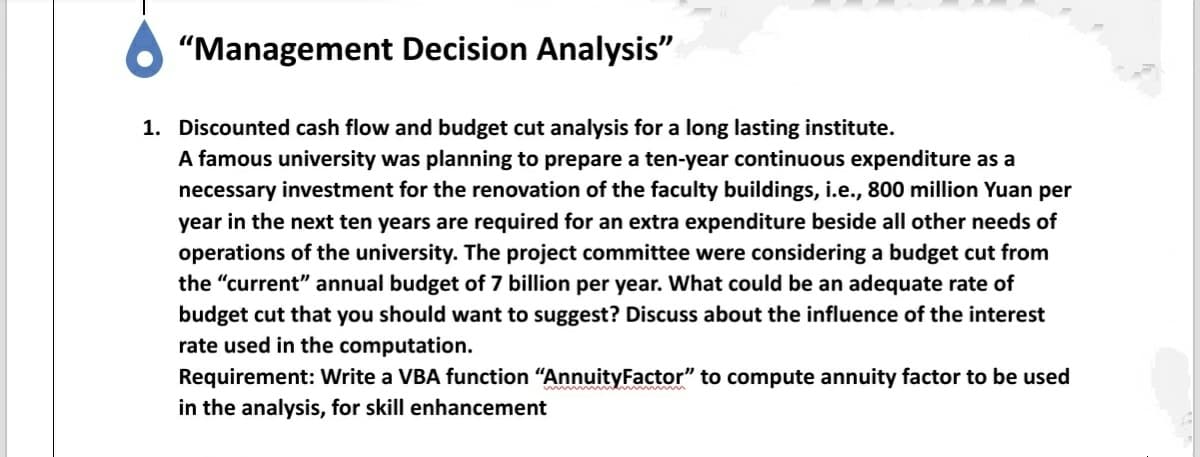 "Management Decision Analysis"
1. Discounted cash flow and budget cut analysis for a long lasting institute.
A famous university was planning to prepare a ten-year continuous expenditure as a
necessary investment for the renovation of the faculty buildings, i.e., 800 million Yuan per
year in the next ten years are required for an extra expenditure beside all other needs of
operations of the university. The project committee were considering a budget cut from
the "current" annual budget of 7 billion per year. What could be an adequate rate of
budget cut that you should want to suggest? Discuss about the influence of the interest
rate used in the computation.
Requirement: Write a VBA function "AnnuityFactor" to compute annuity factor to be used
in the analysis, for skill enhancement

